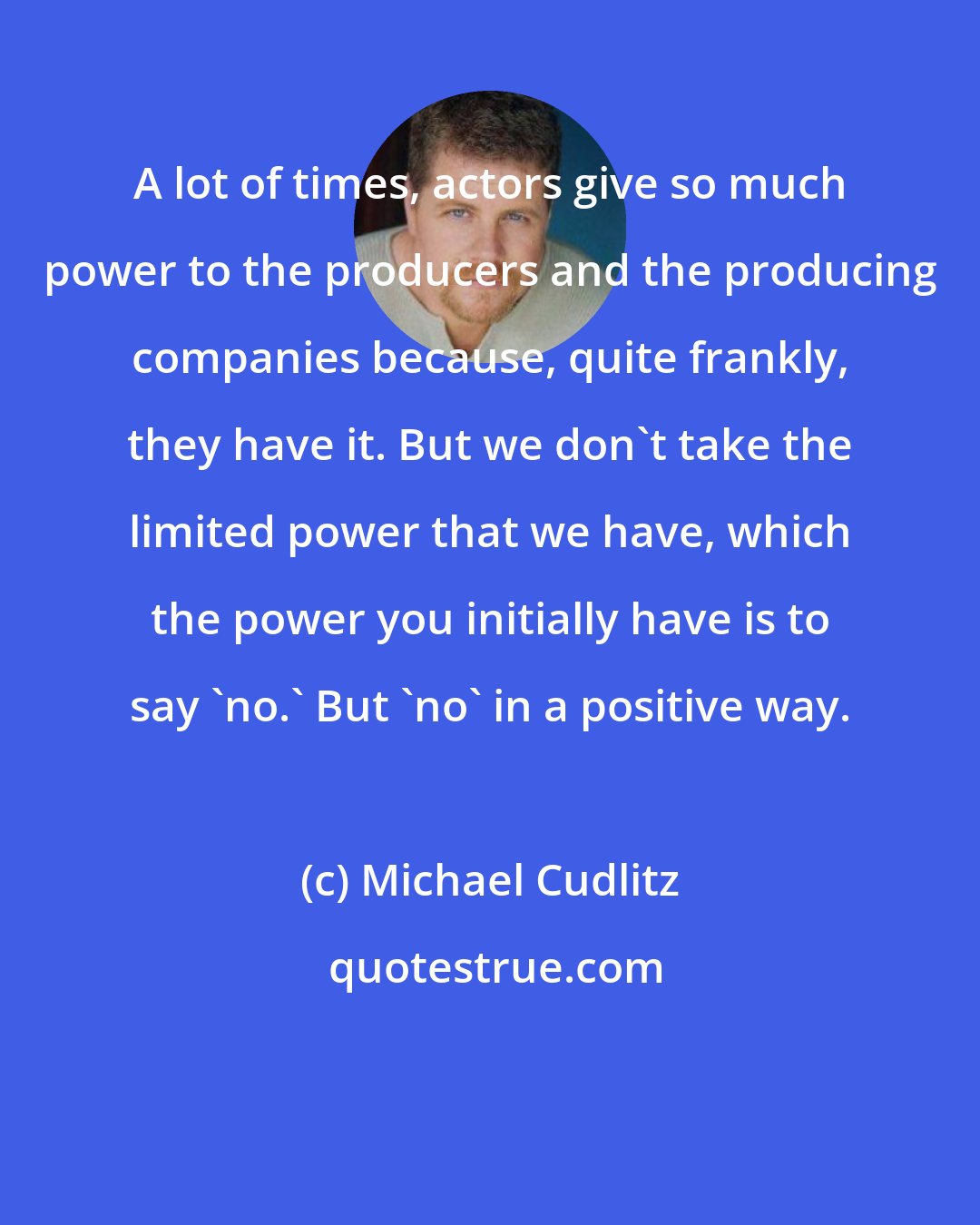 Michael Cudlitz: A lot of times, actors give so much power to the producers and the producing companies because, quite frankly, they have it. But we don't take the limited power that we have, which the power you initially have is to say 'no.' But 'no' in a positive way.