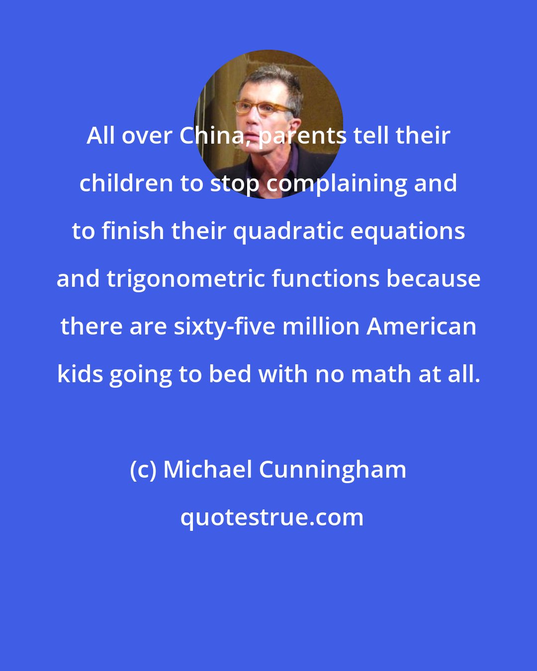 Michael Cunningham: All over China, parents tell their children to stop complaining and to finish their quadratic equations and trigonometric functions because there are sixty-five million American kids going to bed with no math at all.