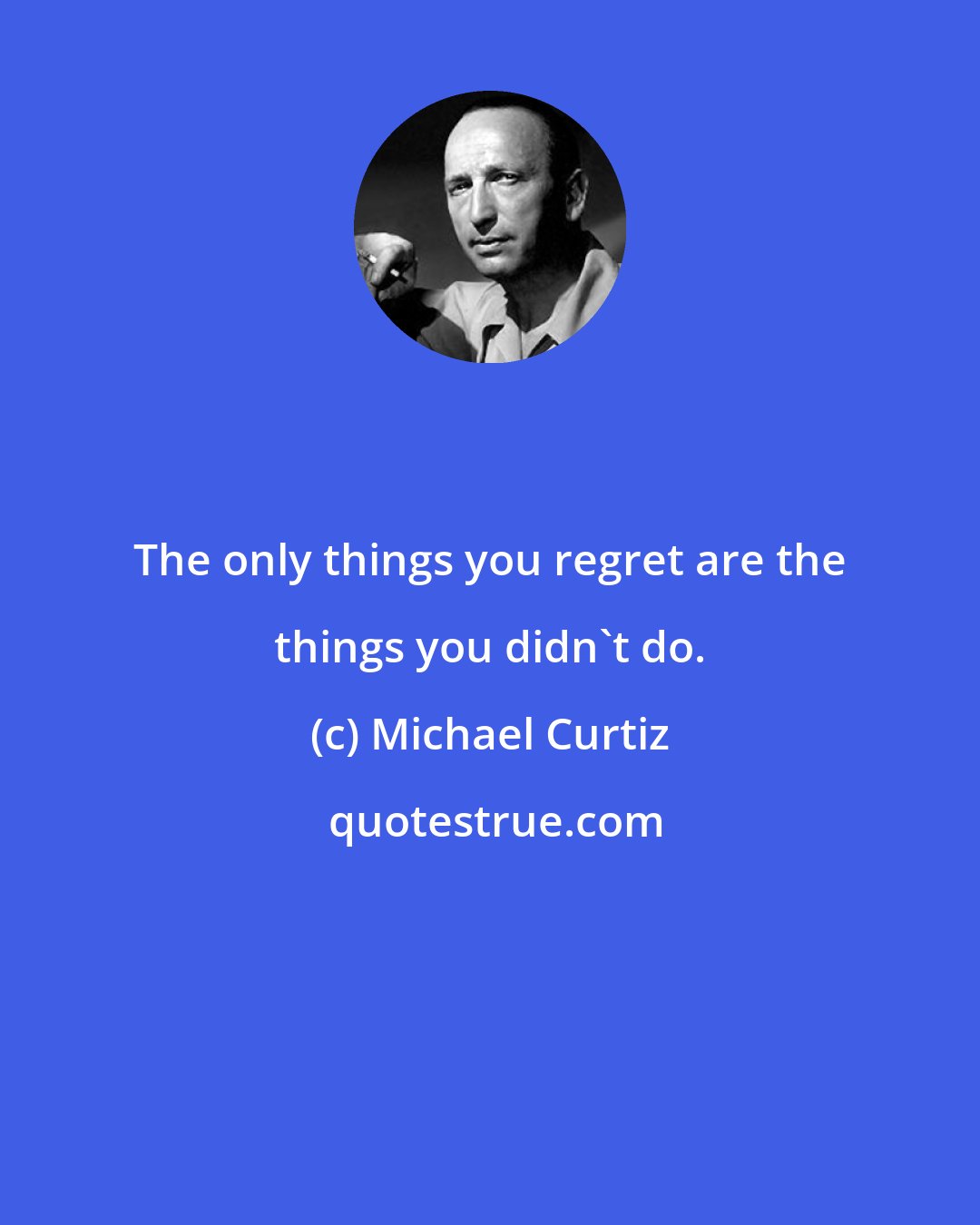 Michael Curtiz: The only things you regret are the things you didn't do.