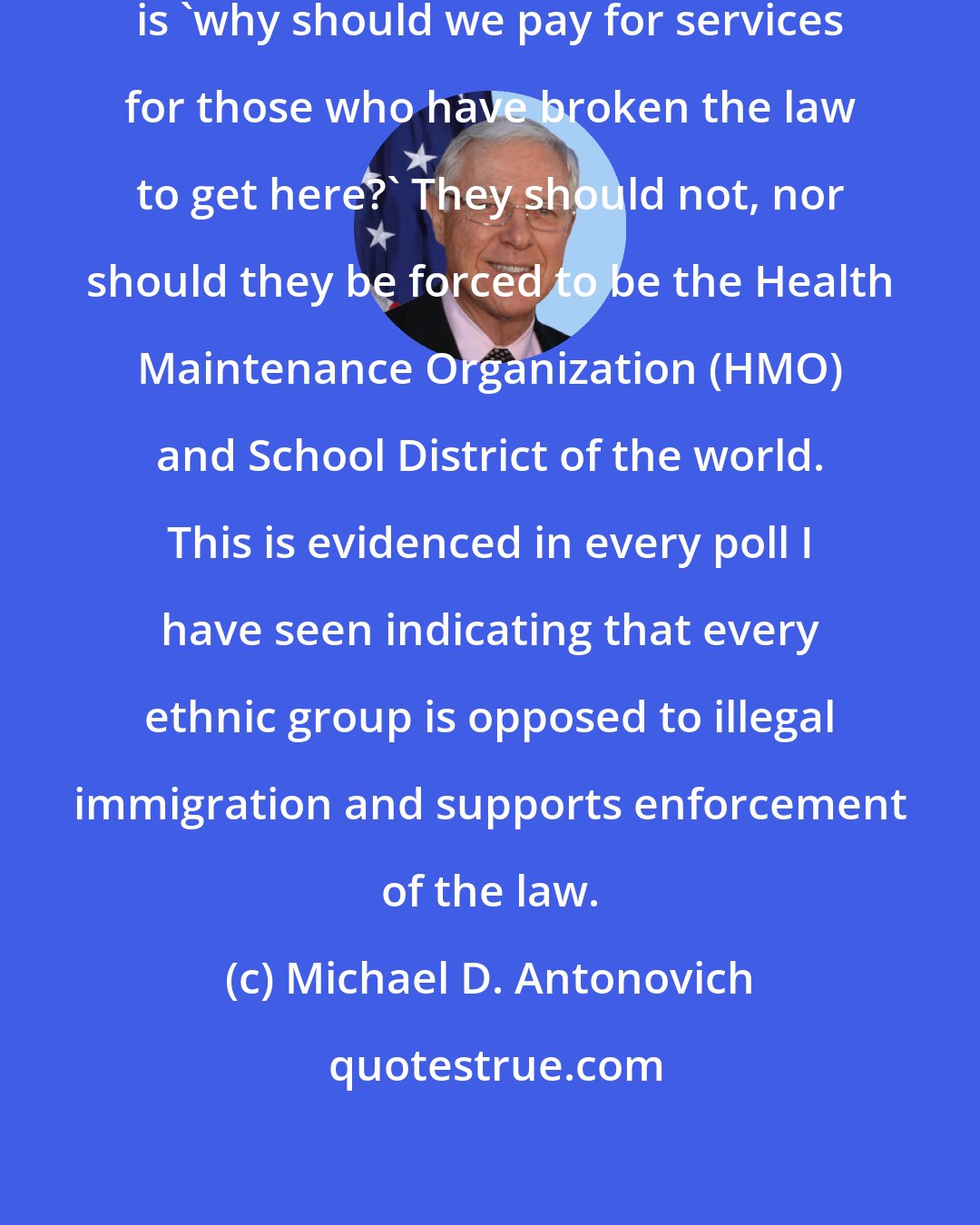 Michael D. Antonovich: The question taxpayers keep asking is 'why should we pay for services for those who have broken the law to get here?' They should not, nor should they be forced to be the Health Maintenance Organization (HMO) and School District of the world. This is evidenced in every poll I have seen indicating that every ethnic group is opposed to illegal immigration and supports enforcement of the law.