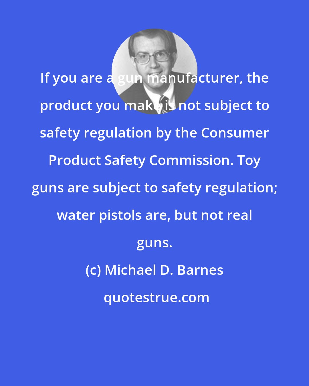Michael D. Barnes: If you are a gun manufacturer, the product you make is not subject to safety regulation by the Consumer Product Safety Commission. Toy guns are subject to safety regulation; water pistols are, but not real guns.