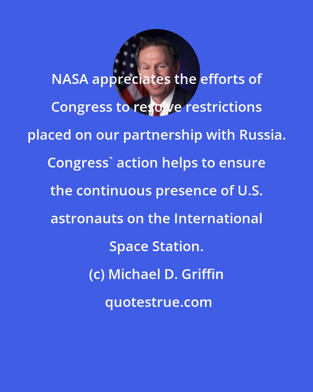 Michael D. Griffin: NASA appreciates the efforts of Congress to resolve restrictions placed on our partnership with Russia. Congress' action helps to ensure the continuous presence of U.S. astronauts on the International Space Station.