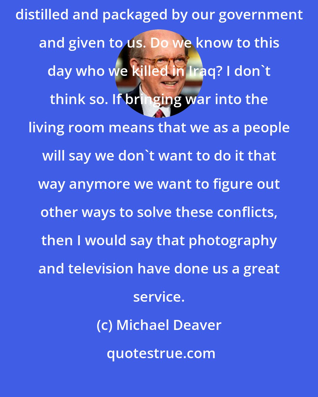 Michael Deaver: I think it's very dangerous for a free society to have all the information distilled and packaged by our government and given to us. Do we know to this day who we killed in Iraq? I don't think so. If bringing war into the living room means that we as a people will say we don't want to do it that way anymore we want to figure out other ways to solve these conflicts, then I would say that photography and television have done us a great service.