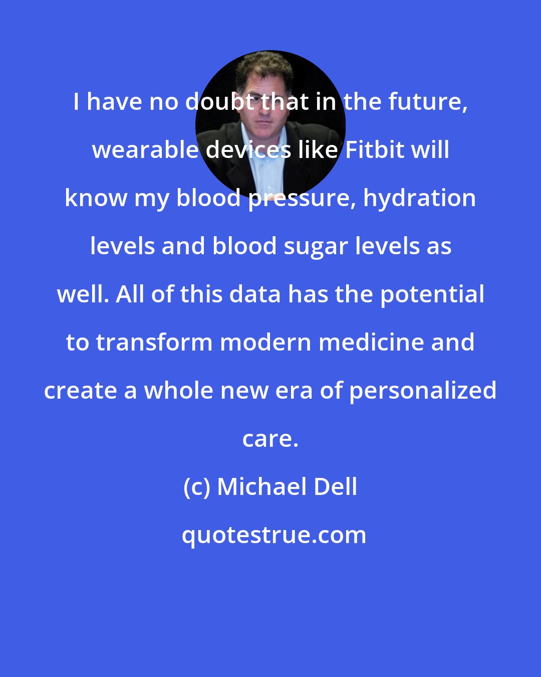 Michael Dell: I have no doubt that in the future, wearable devices like Fitbit will know my blood pressure, hydration levels and blood sugar levels as well. All of this data has the potential to transform modern medicine and create a whole new era of personalized care.