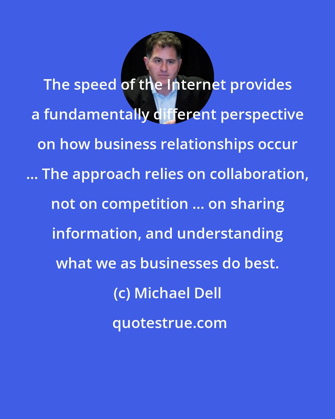 Michael Dell: The speed of the Internet provides a fundamentally different perspective on how business relationships occur ... The approach relies on collaboration, not on competition ... on sharing information, and understanding what we as businesses do best.