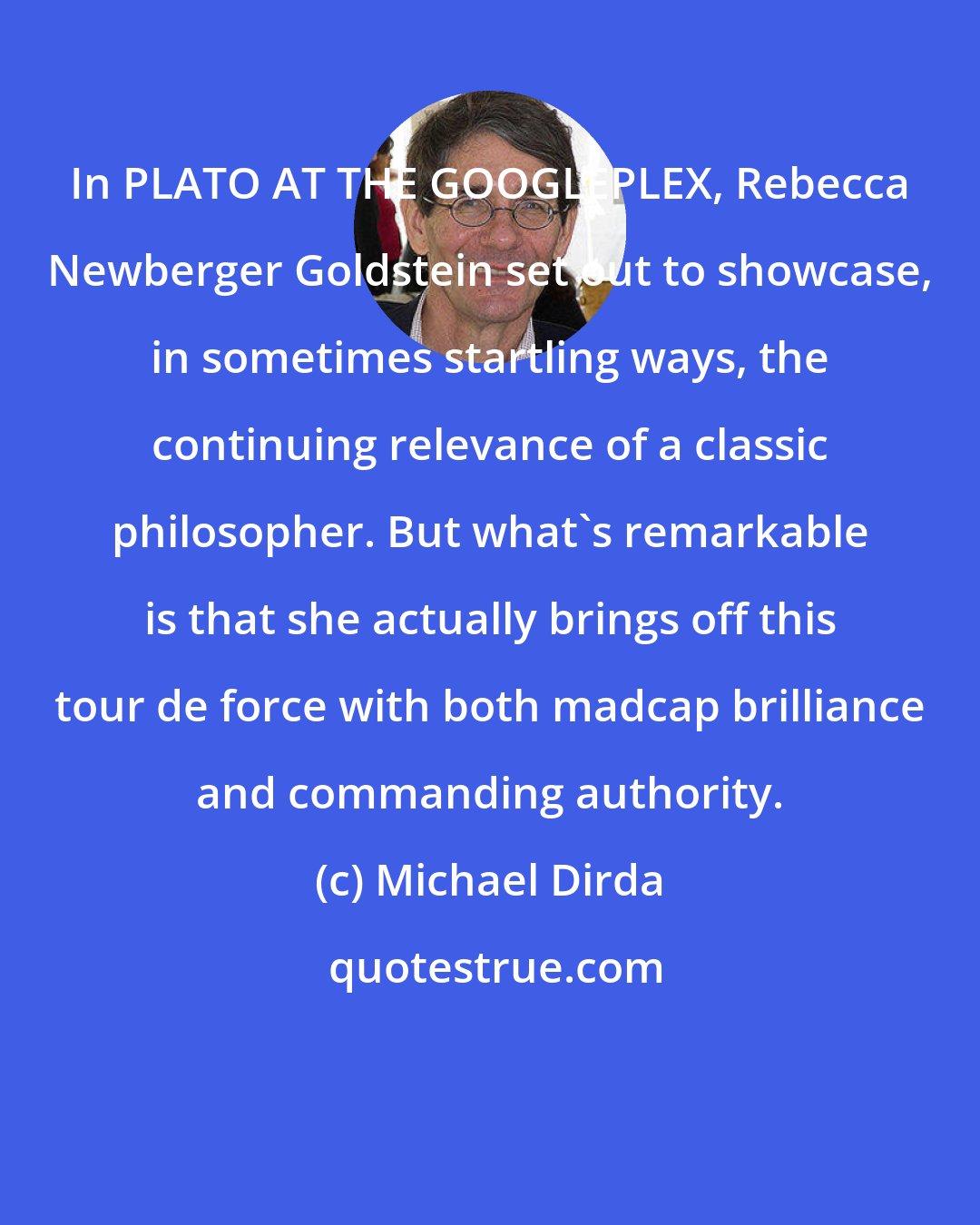 Michael Dirda: In PLATO AT THE GOOGLEPLEX, Rebecca Newberger Goldstein set out to showcase, in sometimes startling ways, the continuing relevance of a classic philosopher. But what's remarkable is that she actually brings off this tour de force with both madcap brilliance and commanding authority.