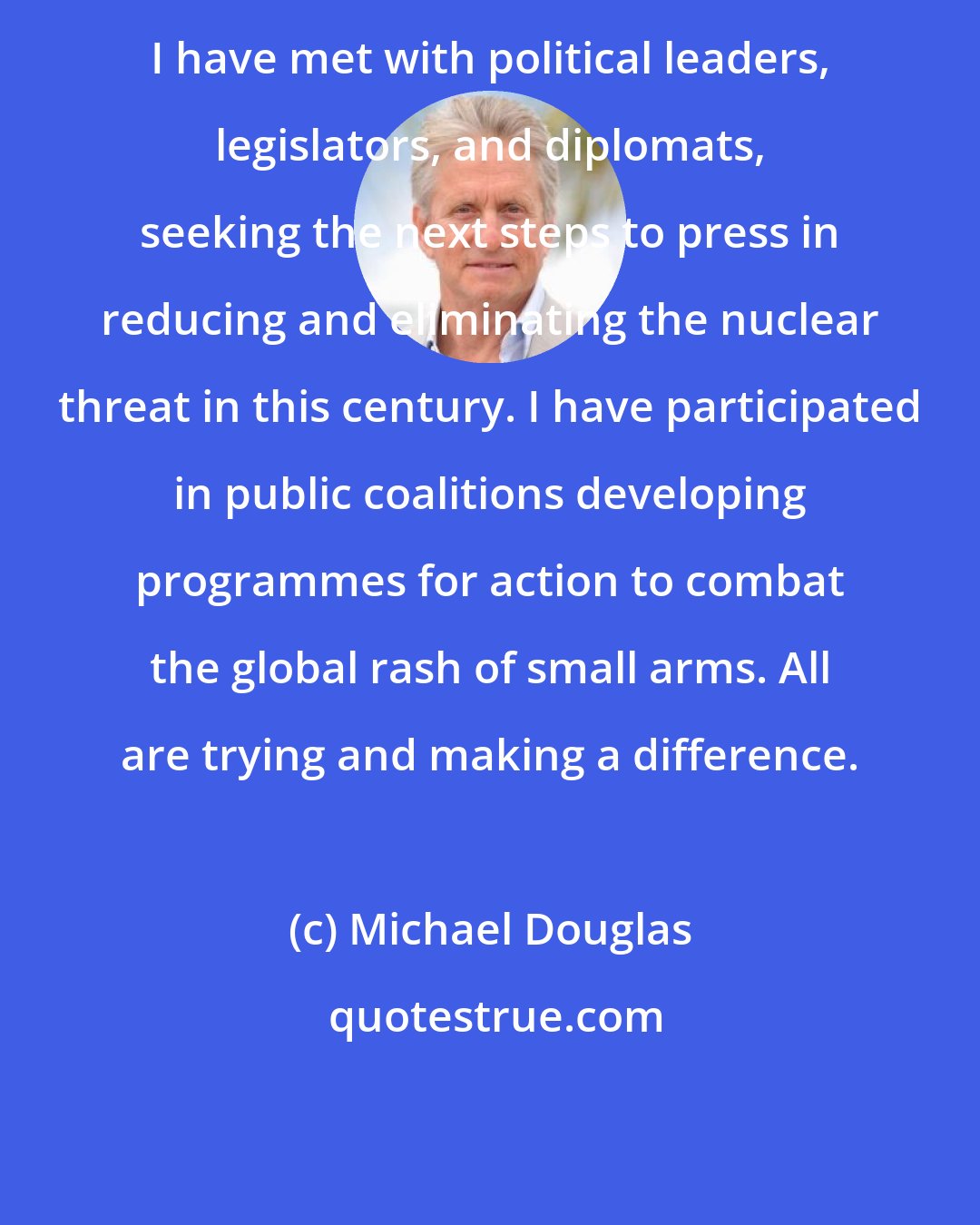 Michael Douglas: I have met with political leaders, legislators, and diplomats, seeking the next steps to press in reducing and eliminating the nuclear threat in this century. I have participated in public coalitions developing programmes for action to combat the global rash of small arms. All are trying and making a difference.