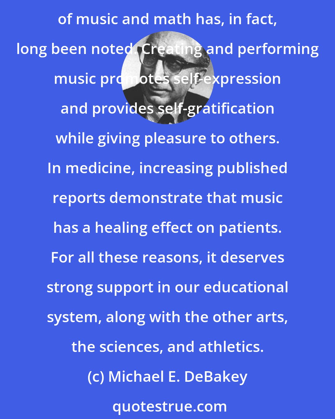 Michael E. DeBakey: Studying music encourages self-discipline and diligence, traits that carry over into intellectual pursuits and that lead to effective study and work habits. An association of music and math has, in fact, long been noted. Creating and performing music promotes self-expression and provides self-gratification while giving pleasure to others. In medicine, increasing published reports demonstrate that music has a healing effect on patients. For all these reasons, it deserves strong support in our educational system, along with the other arts, the sciences, and athletics.