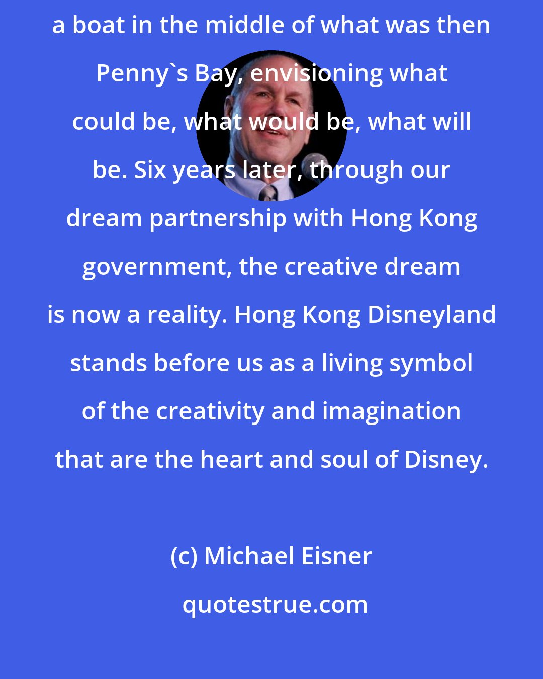 Michael Eisner: I remember the first time we stood in this spot. We were on the deck of a boat in the middle of what was then Penny's Bay, envisioning what could be, what would be, what will be. Six years later, through our dream partnership with Hong Kong government, the creative dream is now a reality. Hong Kong Disneyland stands before us as a living symbol of the creativity and imagination that are the heart and soul of Disney.