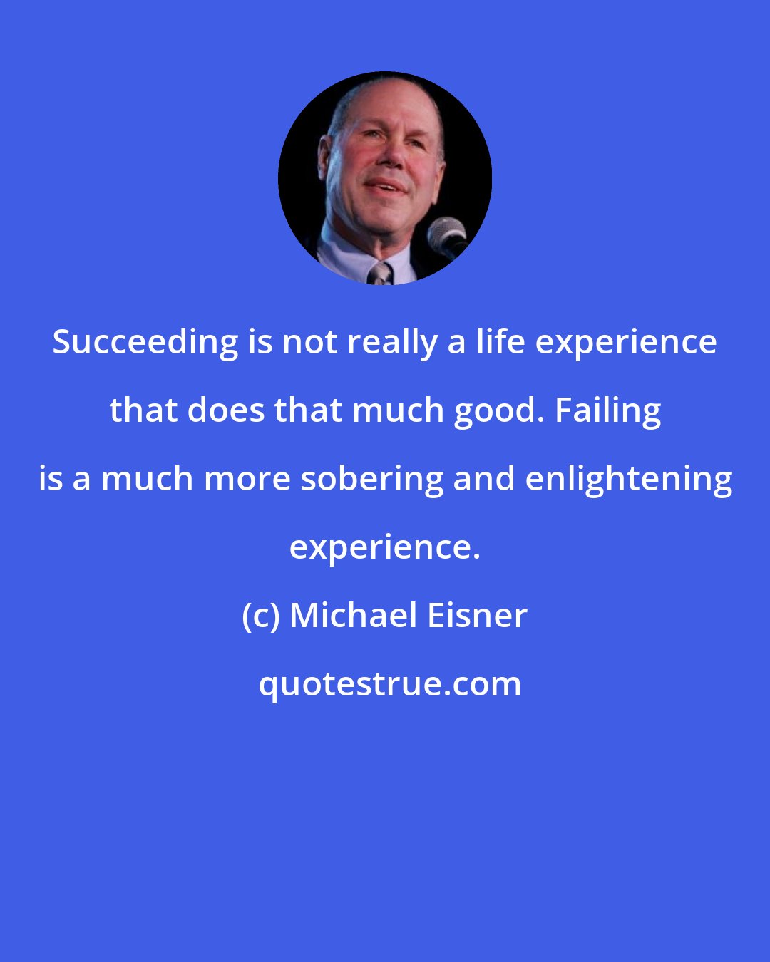 Michael Eisner: Succeeding is not really a life experience that does that much good. Failing is a much more sobering and enlightening experience.