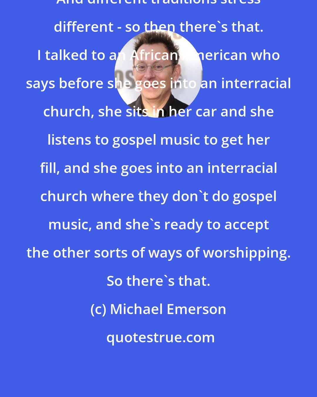 Michael Emerson: And different traditions stress different - so then there's that. I talked to an African American who says before she goes into an interracial church, she sits in her car and she listens to gospel music to get her fill, and she goes into an interracial church where they don't do gospel music, and she's ready to accept the other sorts of ways of worshipping. So there's that.
