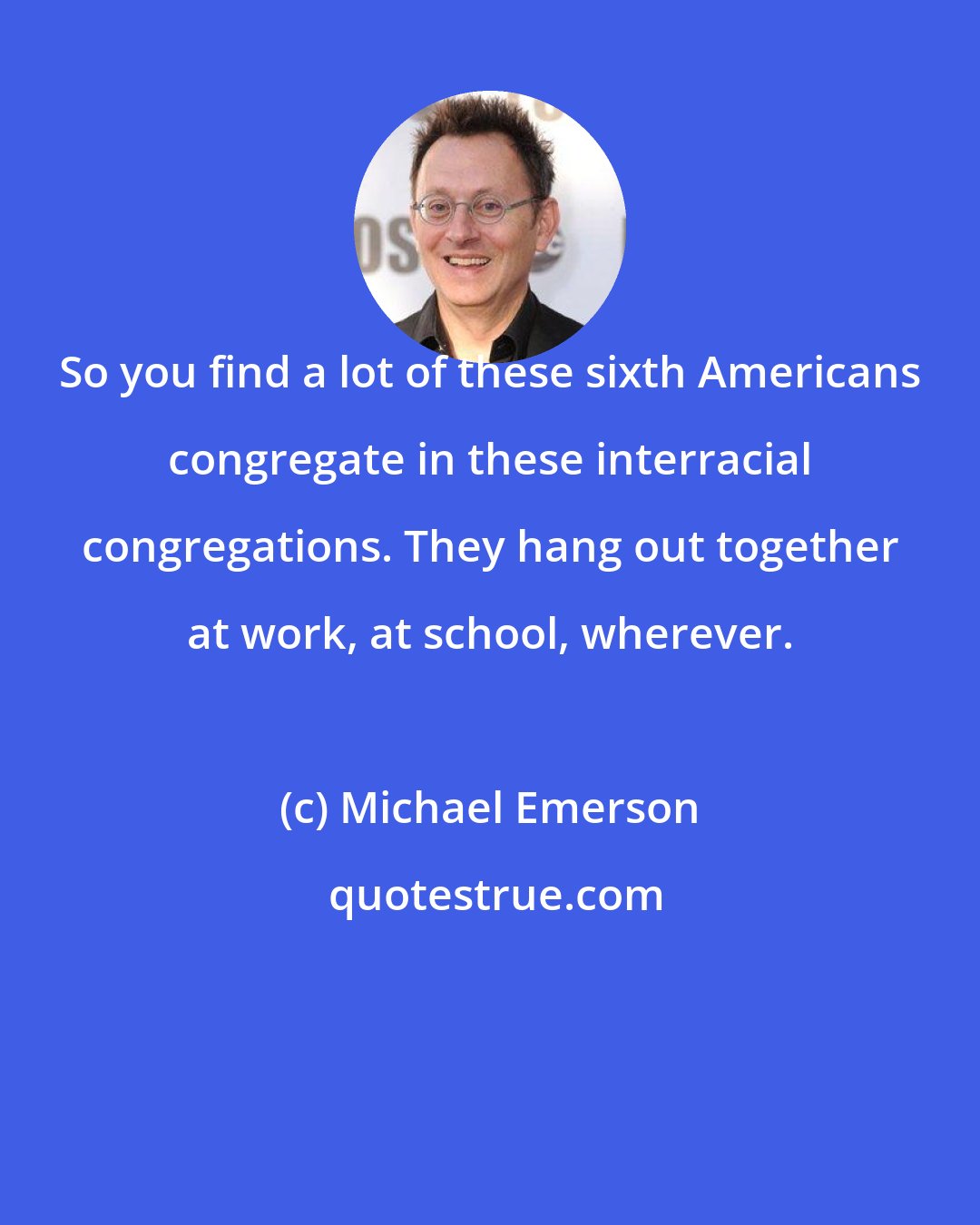 Michael Emerson: So you find a lot of these sixth Americans congregate in these interracial congregations. They hang out together at work, at school, wherever.
