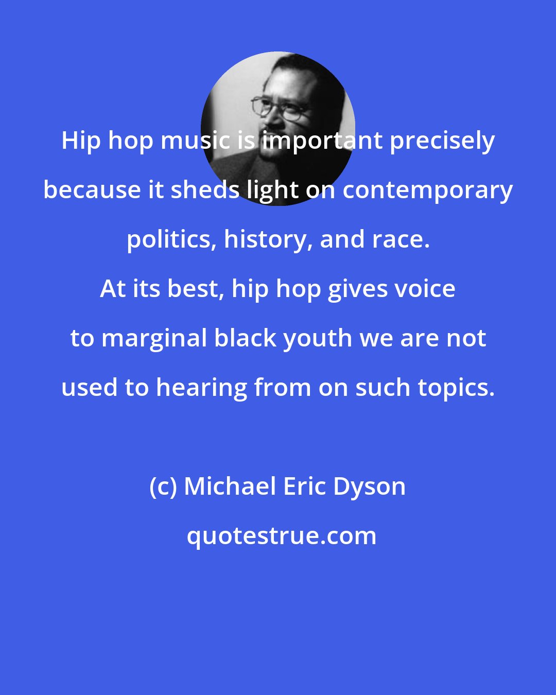 Michael Eric Dyson: Hip hop music is important precisely because it sheds light on contemporary politics, history, and race. At its best, hip hop gives voice to marginal black youth we are not used to hearing from on such topics.