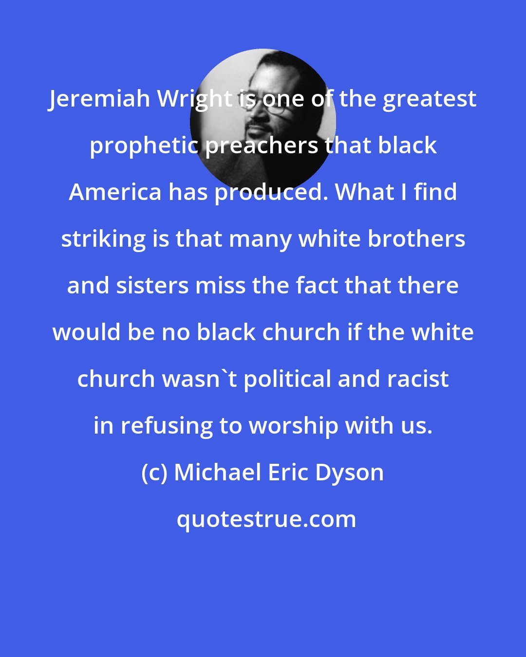 Michael Eric Dyson: Jeremiah Wright is one of the greatest prophetic preachers that black America has produced. What I find striking is that many white brothers and sisters miss the fact that there would be no black church if the white church wasn't political and racist in refusing to worship with us.