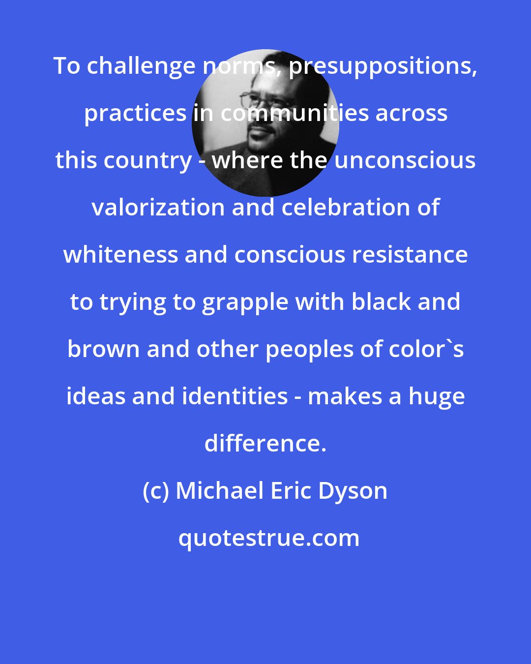 Michael Eric Dyson: To challenge norms, presuppositions, practices in communities across this country - where the unconscious valorization and celebration of whiteness and conscious resistance to trying to grapple with black and brown and other peoples of color's ideas and identities - makes a huge difference.