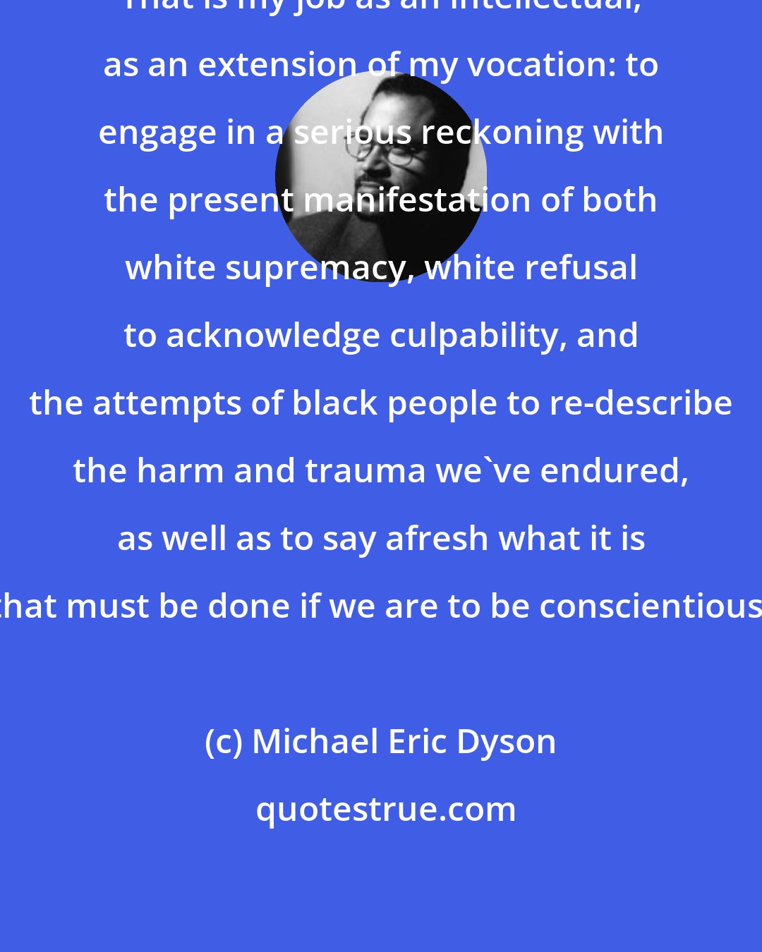Michael Eric Dyson: That is my job as an intellectual, as an extension of my vocation: to engage in a serious reckoning with the present manifestation of both white supremacy, white refusal to acknowledge culpability, and the attempts of black people to re-describe the harm and trauma we've endured, as well as to say afresh what it is that must be done if we are to be conscientious.