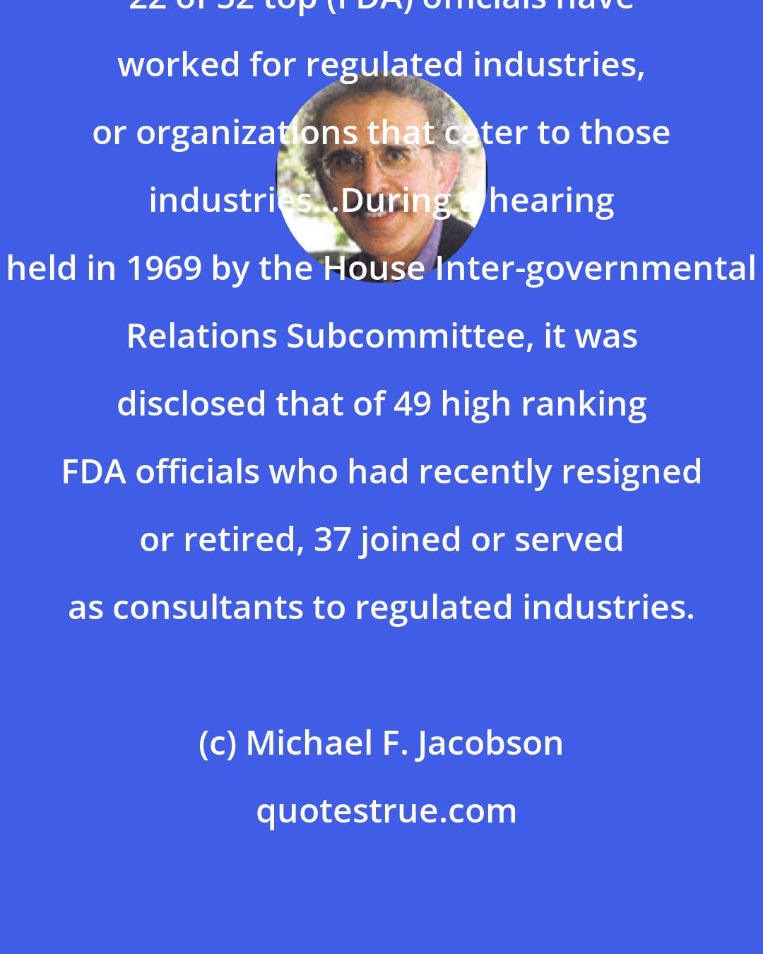 Michael F. Jacobson: 22 of 52 top (FDA) officials have worked for regulated industries, or organizations that cater to those industries...During a hearing held in 1969 by the House Inter-governmental Relations Subcommittee, it was disclosed that of 49 high ranking FDA officials who had recently resigned or retired, 37 joined or served as consultants to regulated industries.