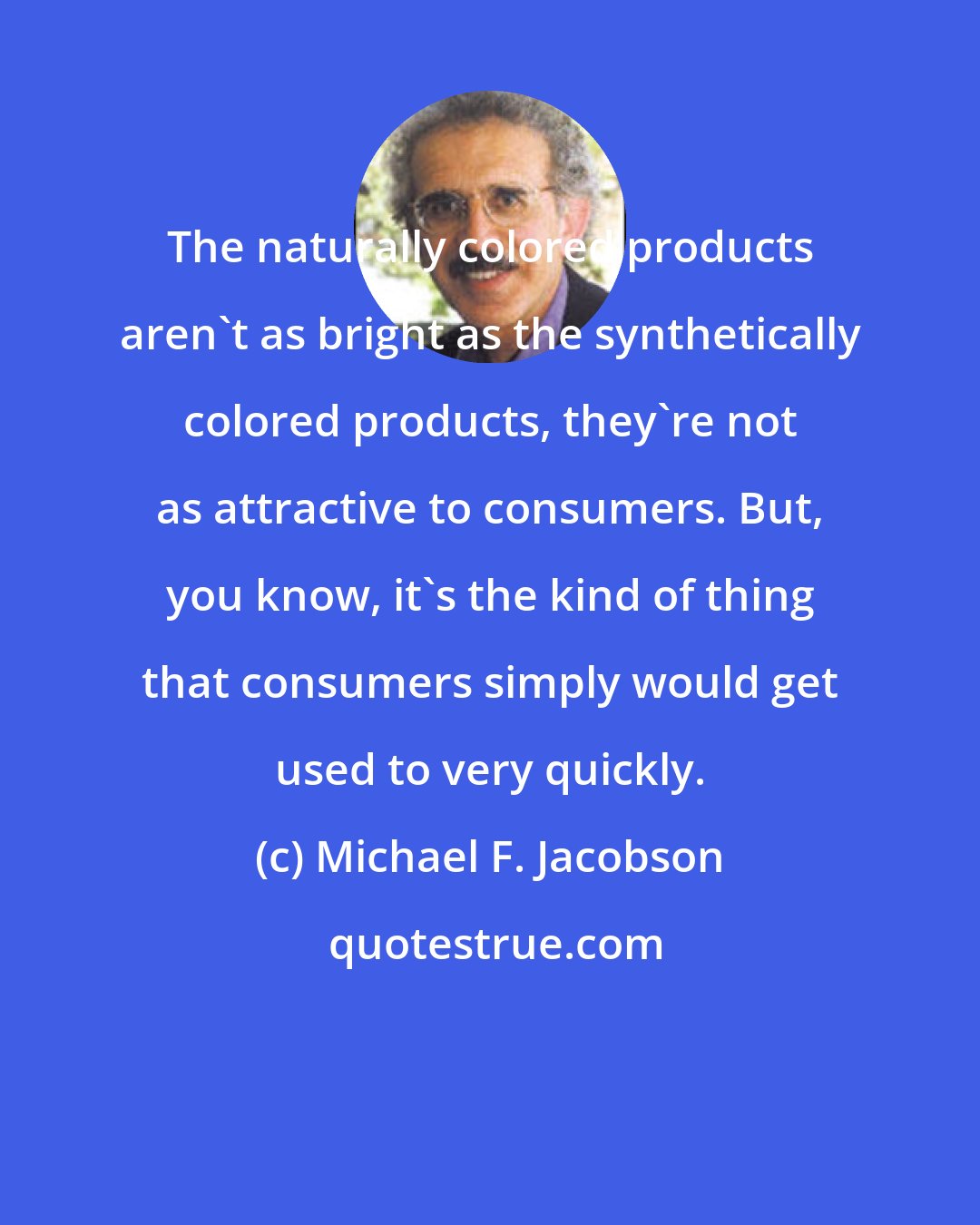 Michael F. Jacobson: The naturally colored products aren't as bright as the synthetically colored products, they're not as attractive to consumers. But, you know, it's the kind of thing that consumers simply would get used to very quickly.
