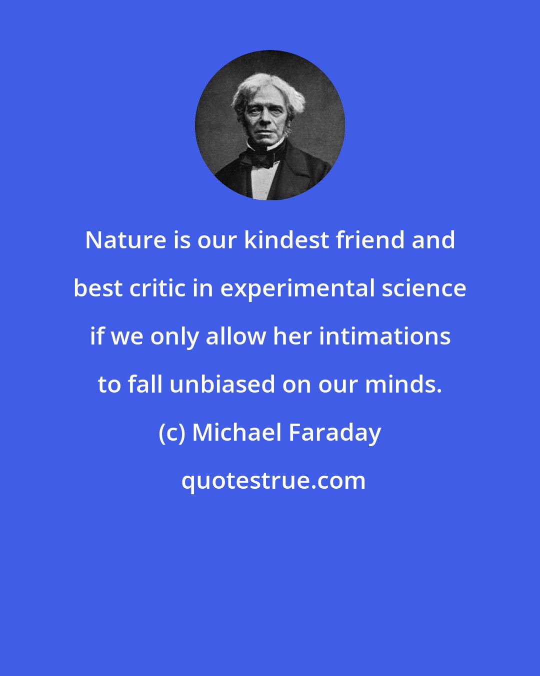 Michael Faraday: Nature is our kindest friend and best critic in experimental science if we only allow her intimations to fall unbiased on our minds.