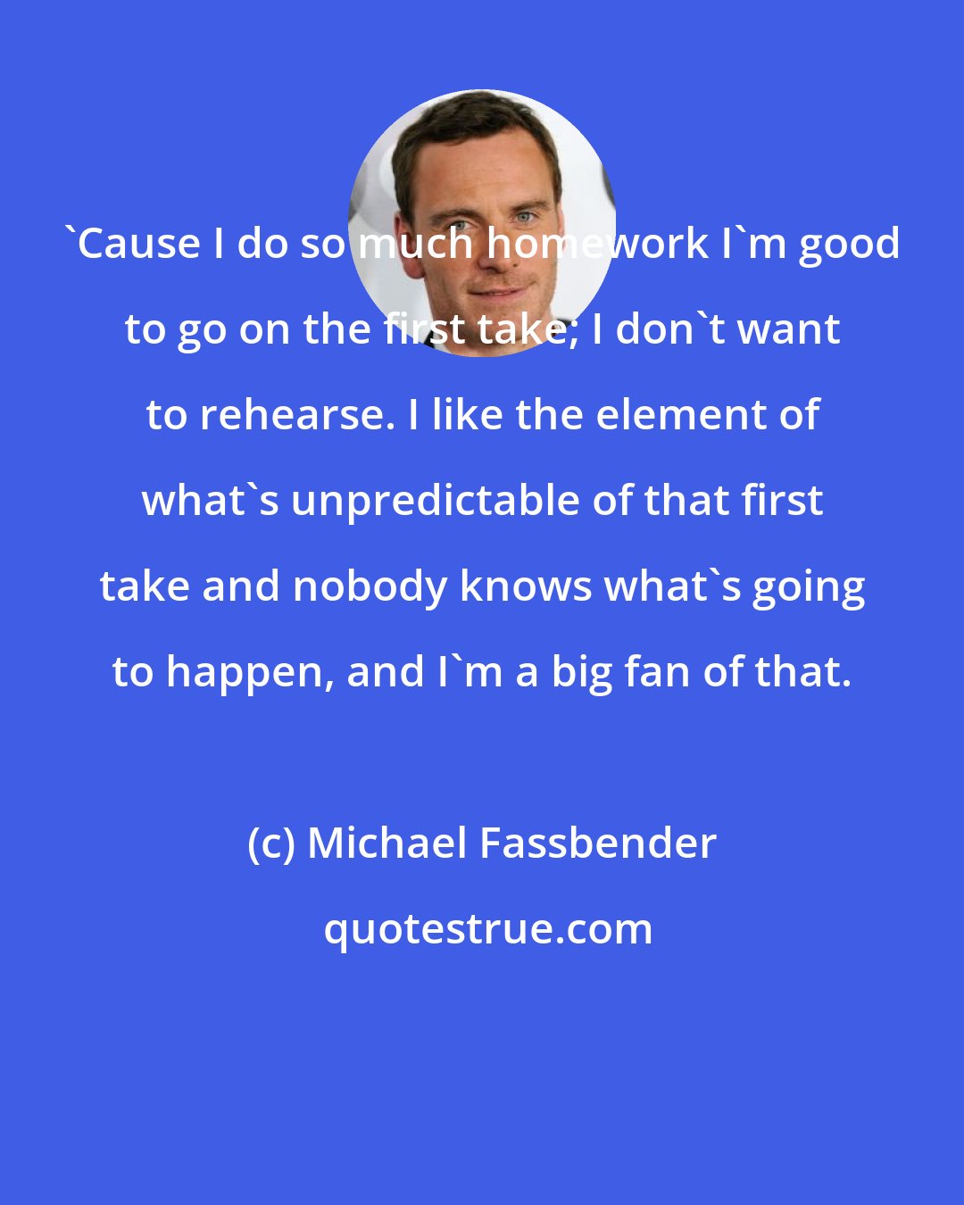 Michael Fassbender: 'Cause I do so much homework I'm good to go on the first take; I don't want to rehearse. I like the element of what's unpredictable of that first take and nobody knows what's going to happen, and I'm a big fan of that.