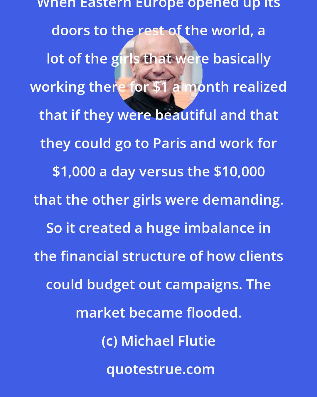 Michael Flutie: America has always been the most fertile ground for models - and they were always exported to other countries. When Eastern Europe opened up its doors to the rest of the world, a lot of the girls that were basically working there for $1 a month realized that if they were beautiful and that they could go to Paris and work for $1,000 a day versus the $10,000 that the other girls were demanding. So it created a huge imbalance in the financial structure of how clients could budget out campaigns. The market became flooded.