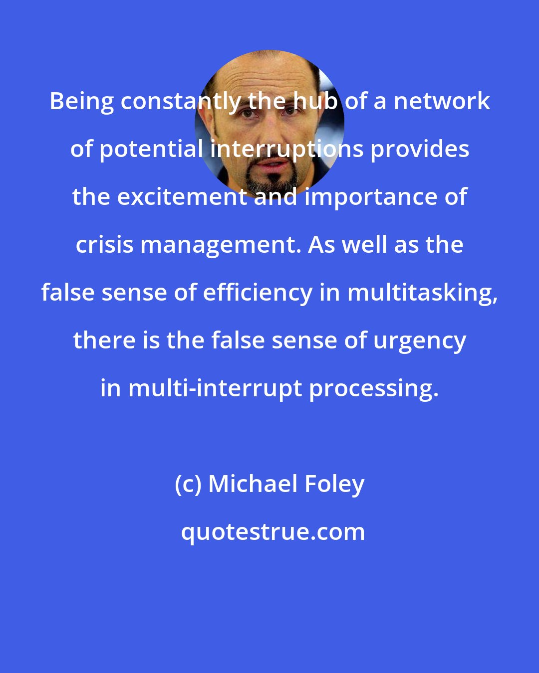 Michael Foley: Being constantly the hub of a network of potential interruptions provides the excitement and importance of crisis management. As well as the false sense of efficiency in multitasking, there is the false sense of urgency in multi-interrupt processing.