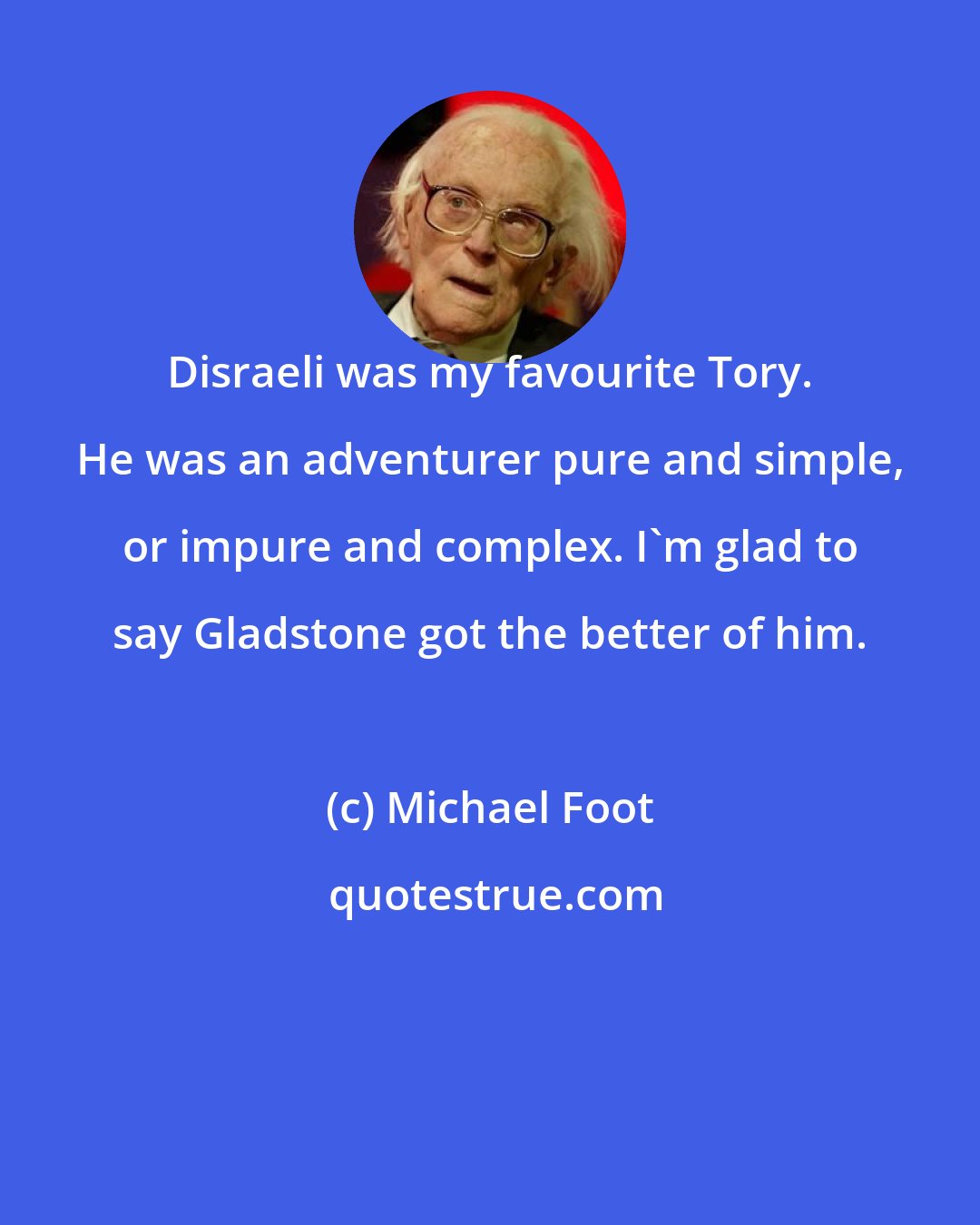 Michael Foot: Disraeli was my favourite Tory. He was an adventurer pure and simple, or impure and complex. I'm glad to say Gladstone got the better of him.