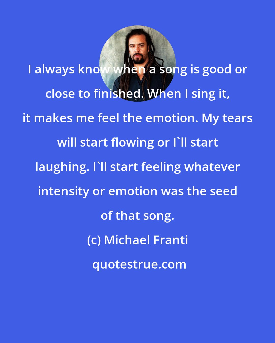 Michael Franti: I always know when a song is good or close to finished. When I sing it, it makes me feel the emotion. My tears will start flowing or I'll start laughing. I'll start feeling whatever intensity or emotion was the seed of that song.