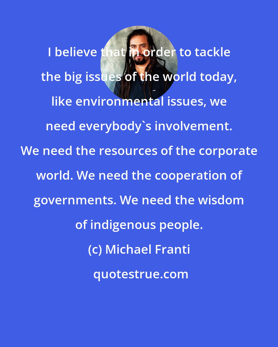 Michael Franti: I believe that in order to tackle the big issues of the world today, like environmental issues, we need everybody's involvement. We need the resources of the corporate world. We need the cooperation of governments. We need the wisdom of indigenous people.