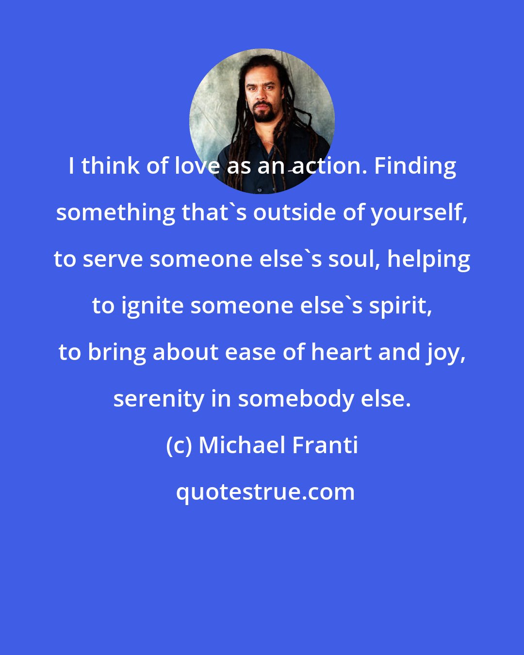 Michael Franti: I think of love as an action. Finding something that's outside of yourself, to serve someone else's soul, helping to ignite someone else's spirit, to bring about ease of heart and joy, serenity in somebody else.