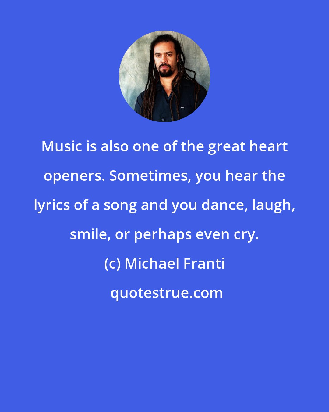 Michael Franti: Music is also one of the great heart openers. Sometimes, you hear the lyrics of a song and you dance, laugh, smile, or perhaps even cry.