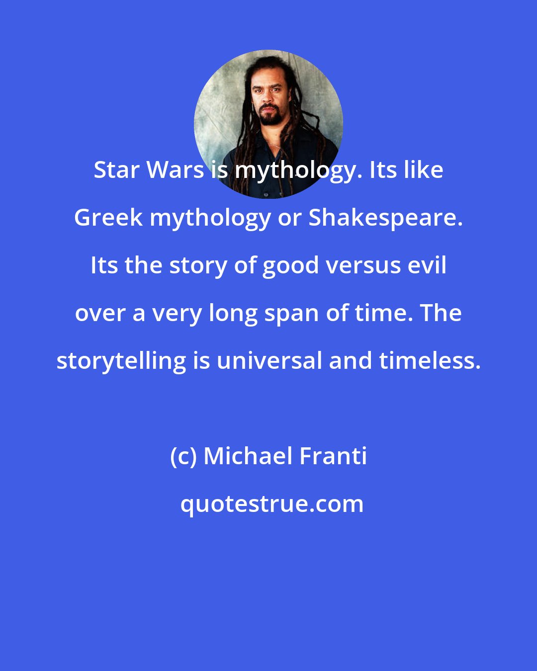 Michael Franti: Star Wars is mythology. Its like Greek mythology or Shakespeare. Its the story of good versus evil over a very long span of time. The storytelling is universal and timeless.