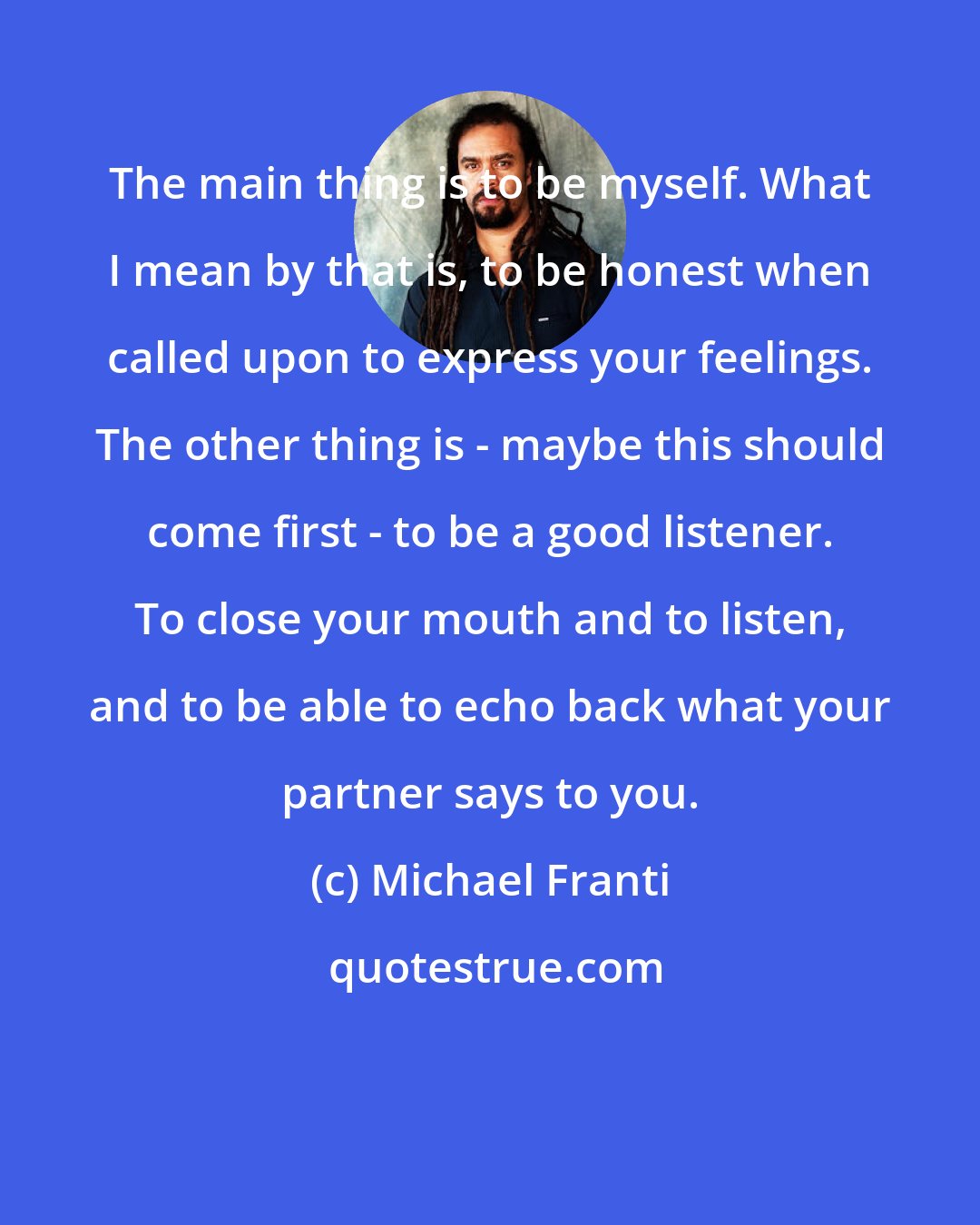 Michael Franti: The main thing is to be myself. What I mean by that is, to be honest when called upon to express your feelings. The other thing is - maybe this should come first - to be a good listener. To close your mouth and to listen, and to be able to echo back what your partner says to you.