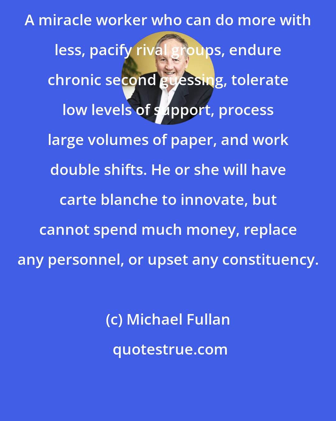 Michael Fullan: A miracle worker who can do more with less, pacify rival groups, endure chronic second guessing, tolerate low levels of support, process large volumes of paper, and work double shifts. He or she will have carte blanche to innovate, but cannot spend much money, replace any personnel, or upset any constituency.