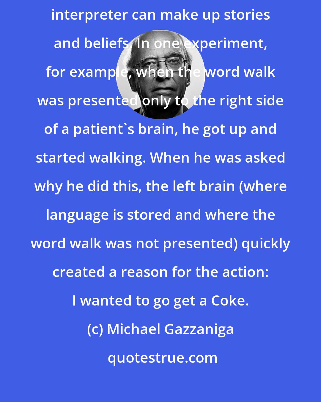 Michael Gazzaniga: Experiments on split-brain patients reveal how readily the left brain interpreter can make up stories and beliefs. In one experiment, for example, when the word walk was presented only to the right side of a patient's brain, he got up and started walking. When he was asked why he did this, the left brain (where language is stored and where the word walk was not presented) quickly created a reason for the action: I wanted to go get a Coke.