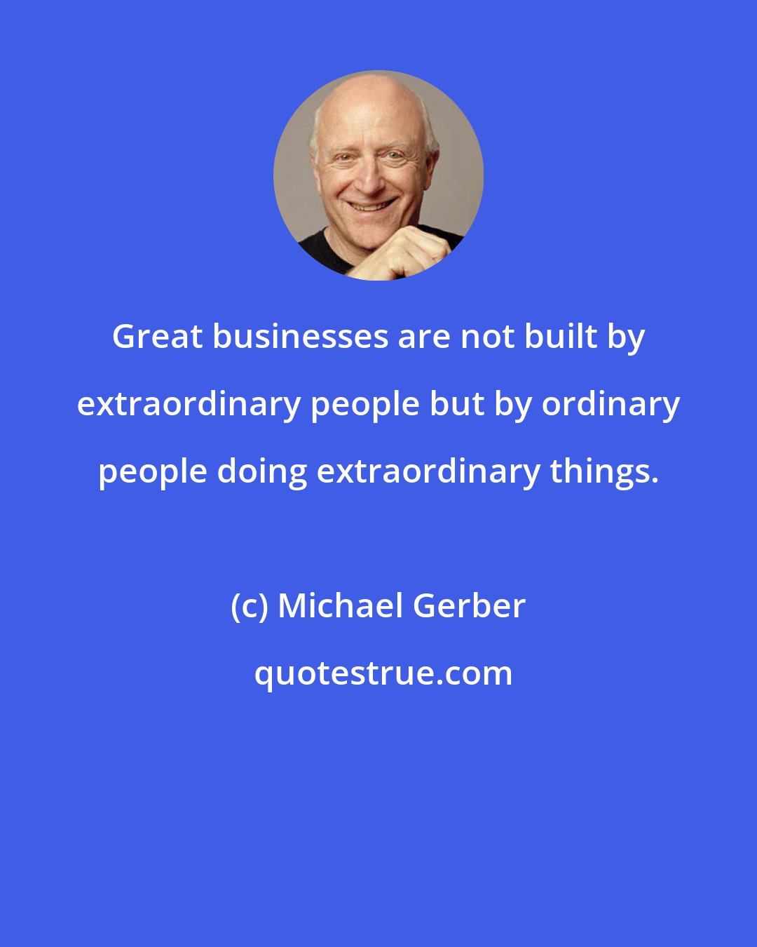 Michael Gerber: Great businesses are not built by extraordinary people but by ordinary people doing extraordinary things.