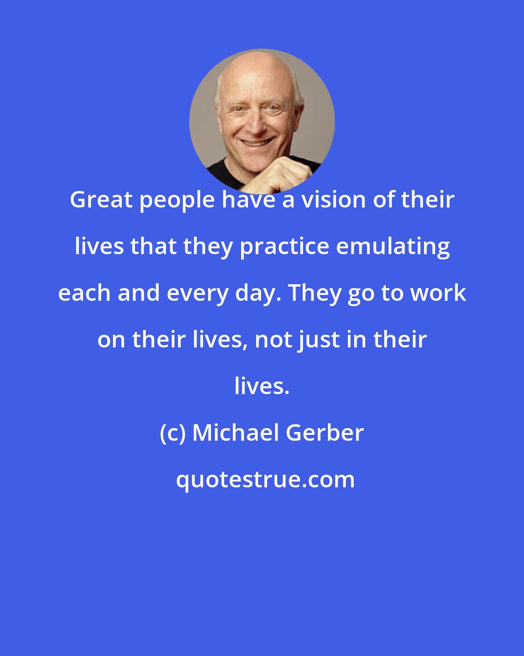 Michael Gerber: Great people have a vision of their lives that they practice emulating each and every day. They go to work on their lives, not just in their lives.