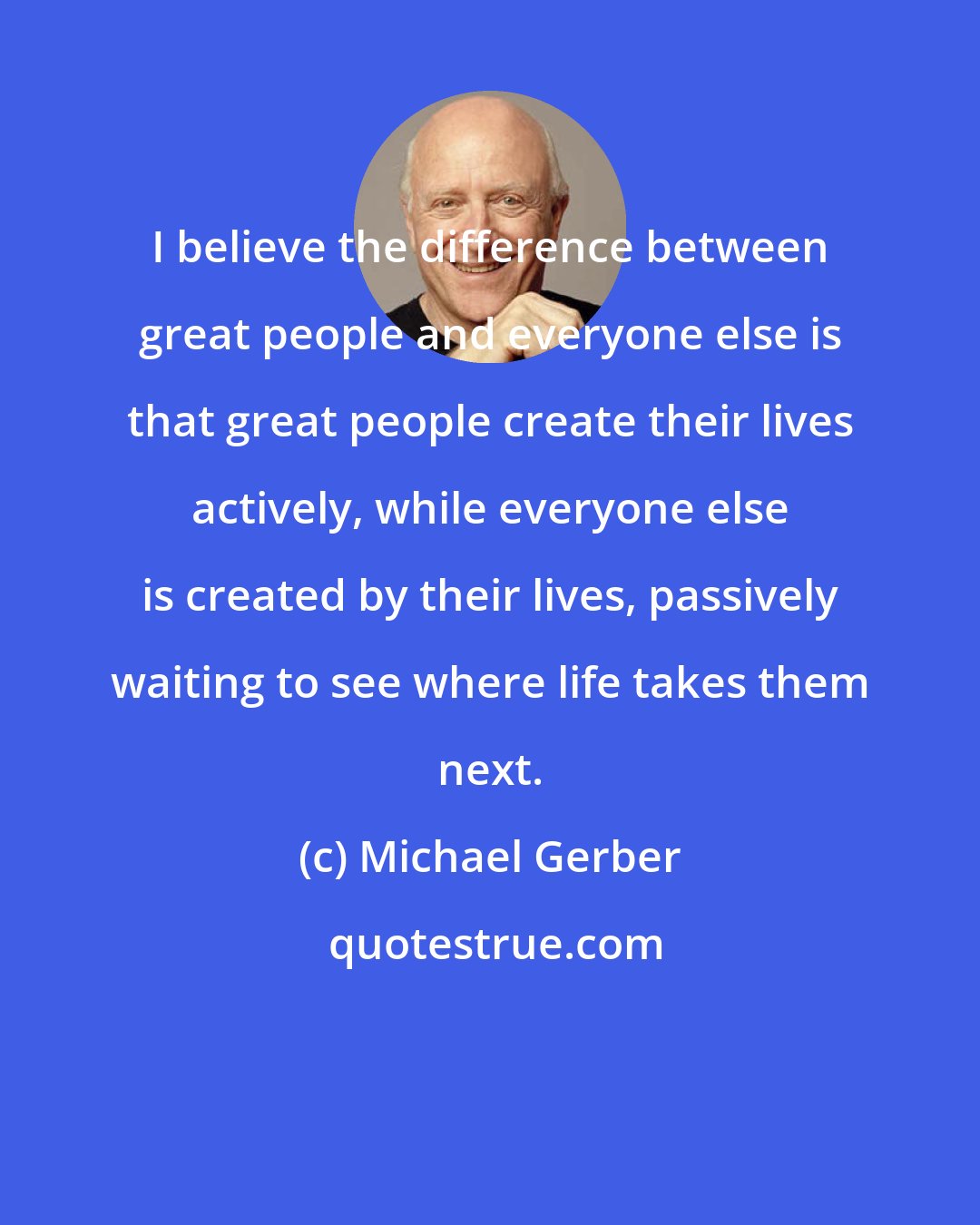 Michael Gerber: I believe the difference between great people and everyone else is that great people create their lives actively, while everyone else is created by their lives, passively waiting to see where life takes them next.