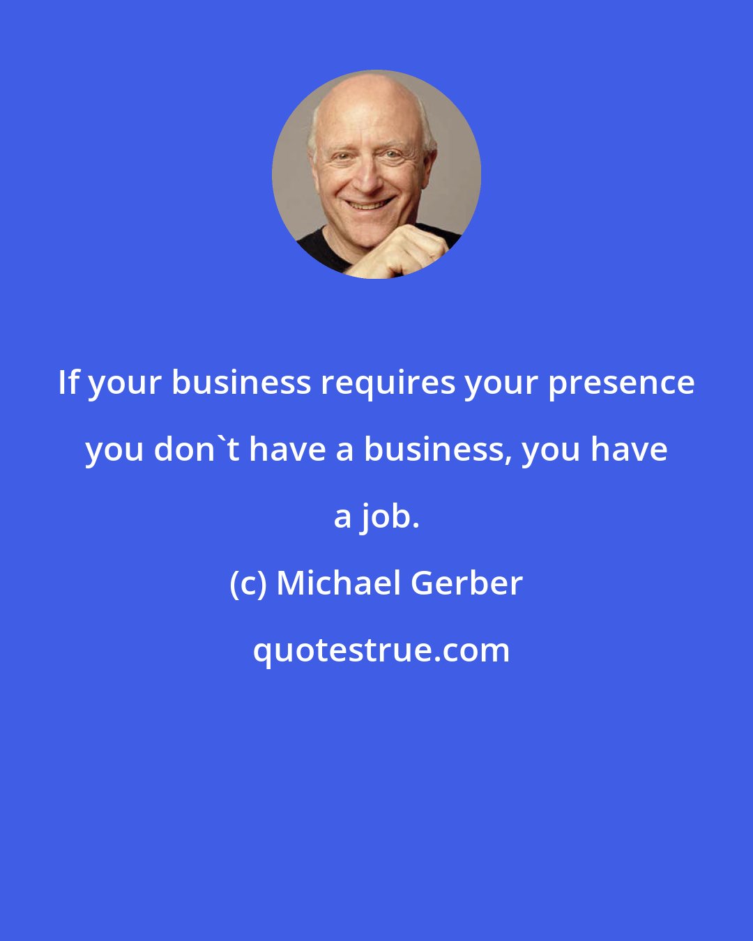 Michael Gerber: If your business requires your presence you don't have a business, you have a job.