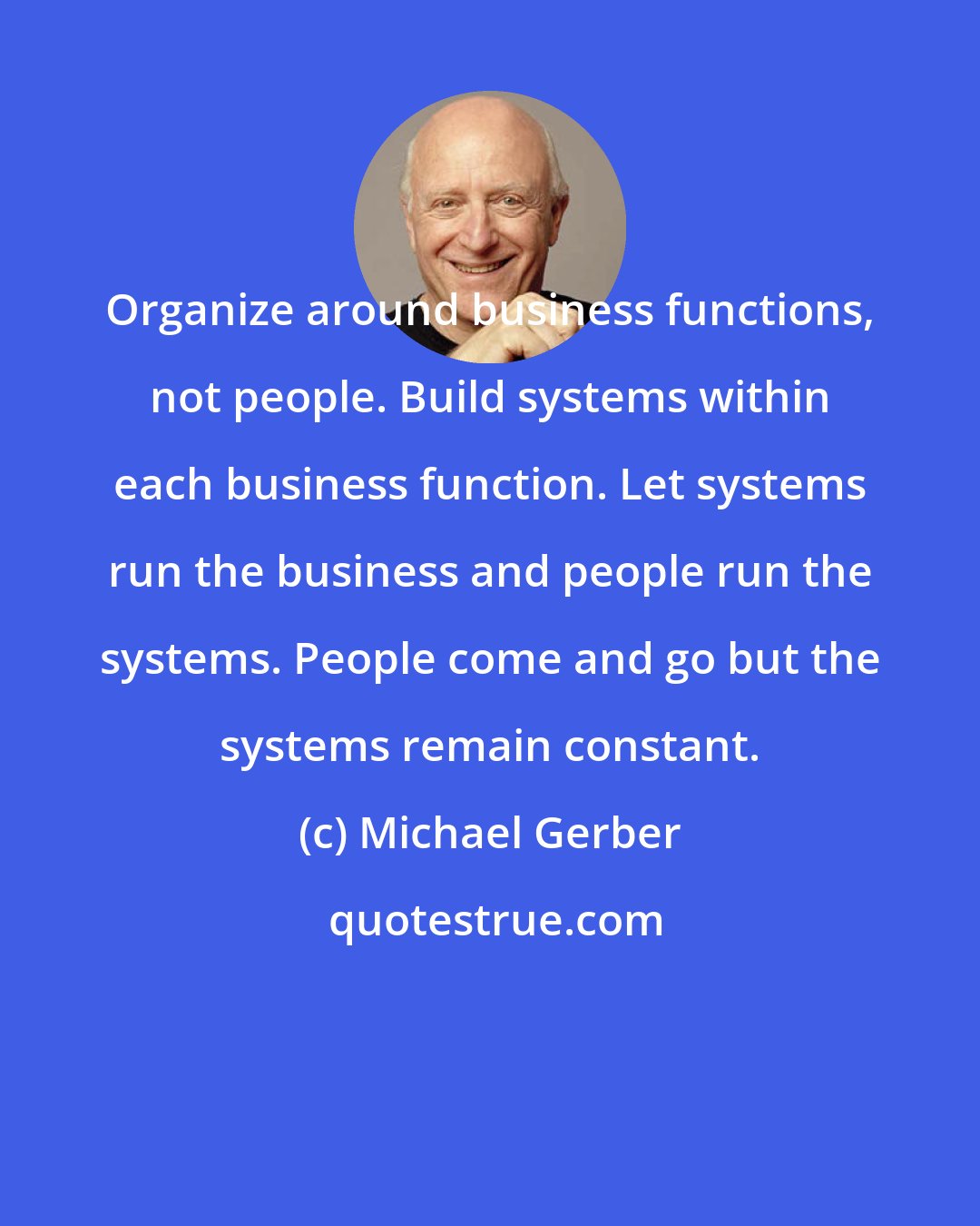 Michael Gerber: Organize around business functions, not people. Build systems within each business function. Let systems run the business and people run the systems. People come and go but the systems remain constant.