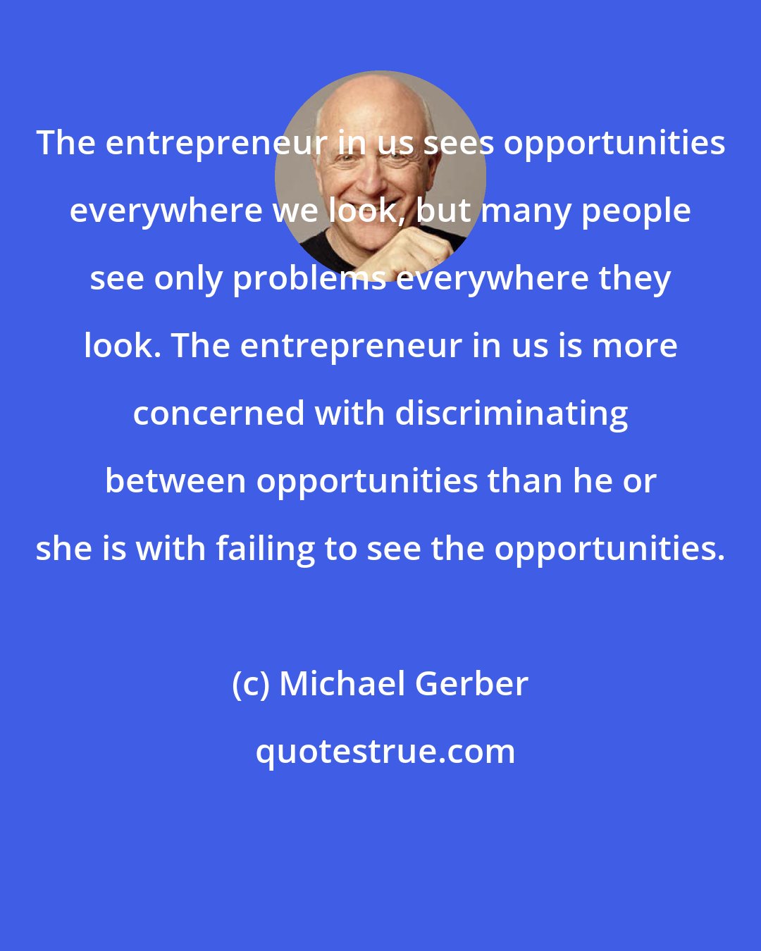 Michael Gerber: The entrepreneur in us sees opportunities everywhere we look, but many people see only problems everywhere they look. The entrepreneur in us is more concerned with discriminating between opportunities than he or she is with failing to see the opportunities.