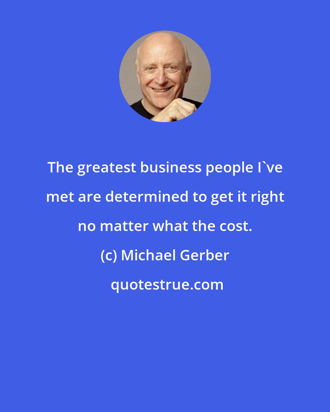 Michael Gerber: The greatest business people I've met are determined to get it right no matter what the cost.