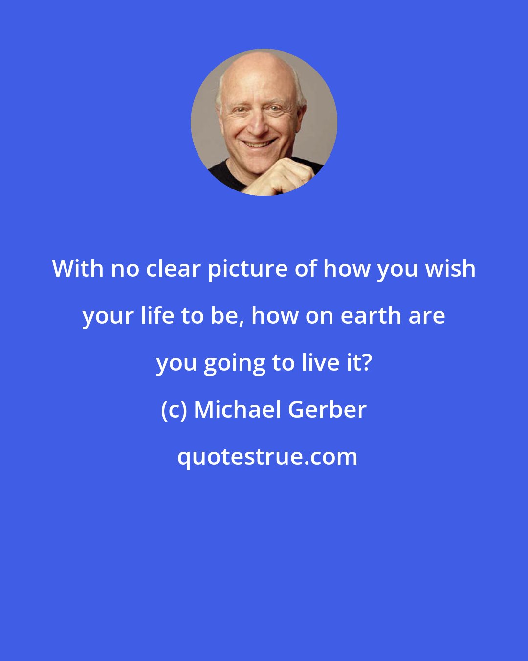 Michael Gerber: With no clear picture of how you wish your life to be, how on earth are you going to live it?