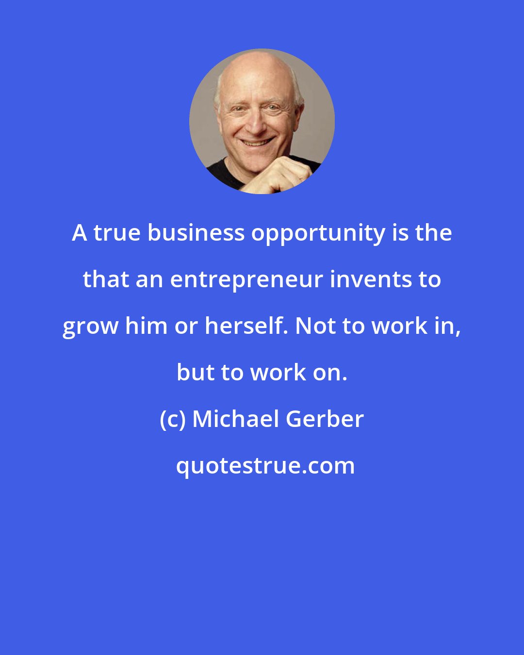 Michael Gerber: A true business opportunity is the that an entrepreneur invents to grow him or herself. Not to work in, but to work on.