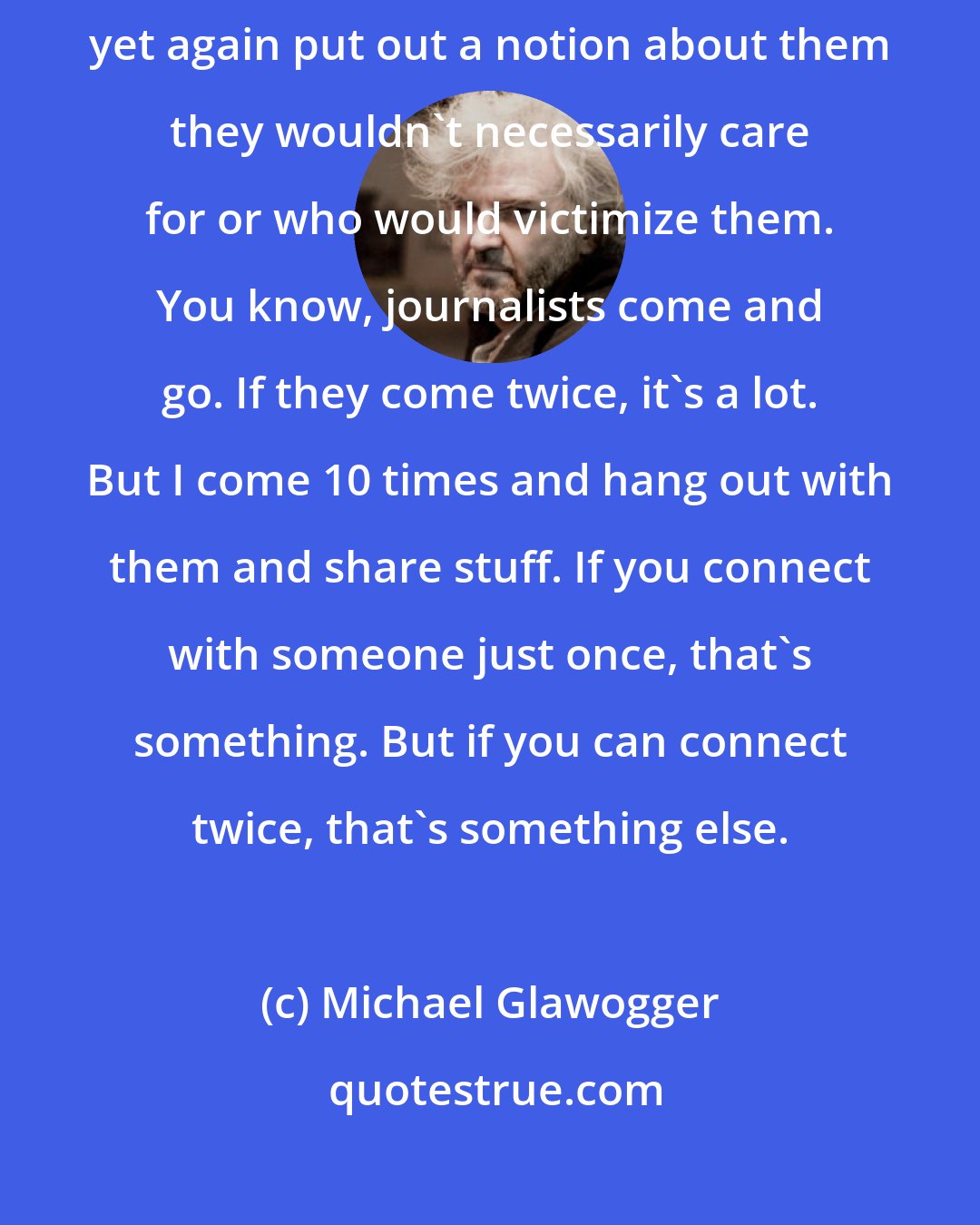 Michael Glawogger: I had to first convince them [prostitutes] that I wasn't a journalist who would yet again put out a notion about them they wouldn't necessarily care for or who would victimize them. You know, journalists come and go. If they come twice, it's a lot. But I come 10 times and hang out with them and share stuff. If you connect with someone just once, that's something. But if you can connect twice, that's something else.