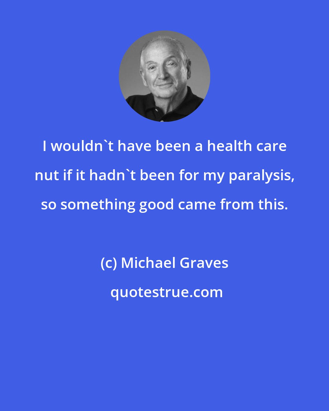 Michael Graves: I wouldn't have been a health care nut if it hadn't been for my paralysis, so something good came from this.