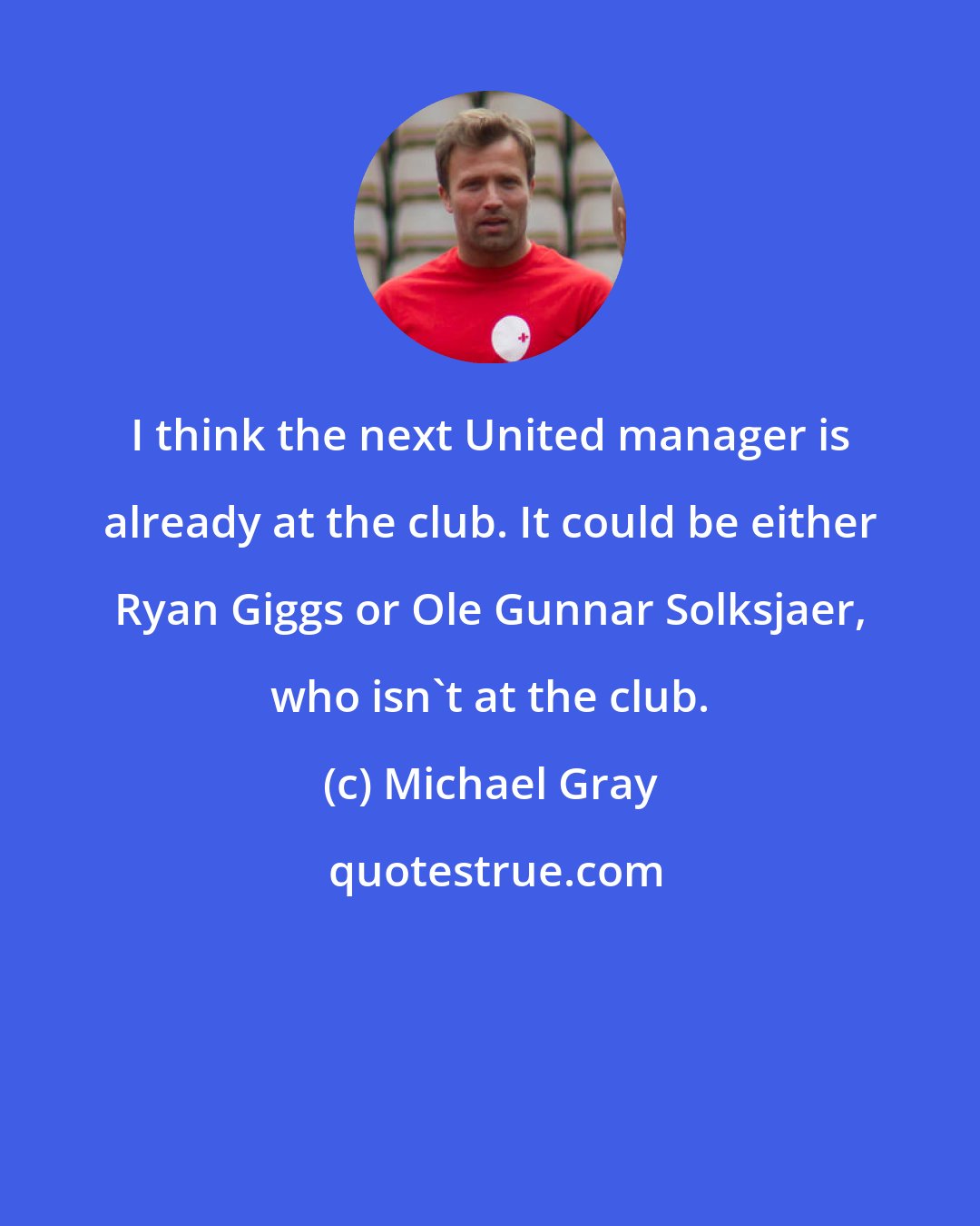 Michael Gray: I think the next United manager is already at the club. It could be either Ryan Giggs or Ole Gunnar Solksjaer, who isn't at the club.
