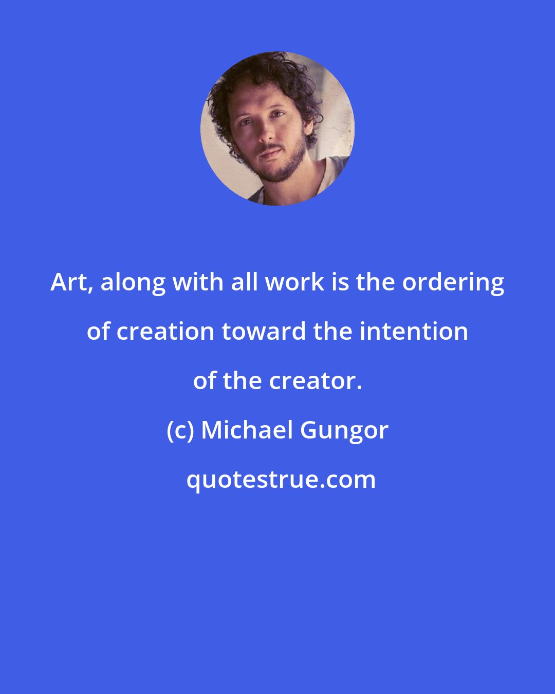 Michael Gungor: Art, along with all work is the ordering of creation toward the intention of the creator.