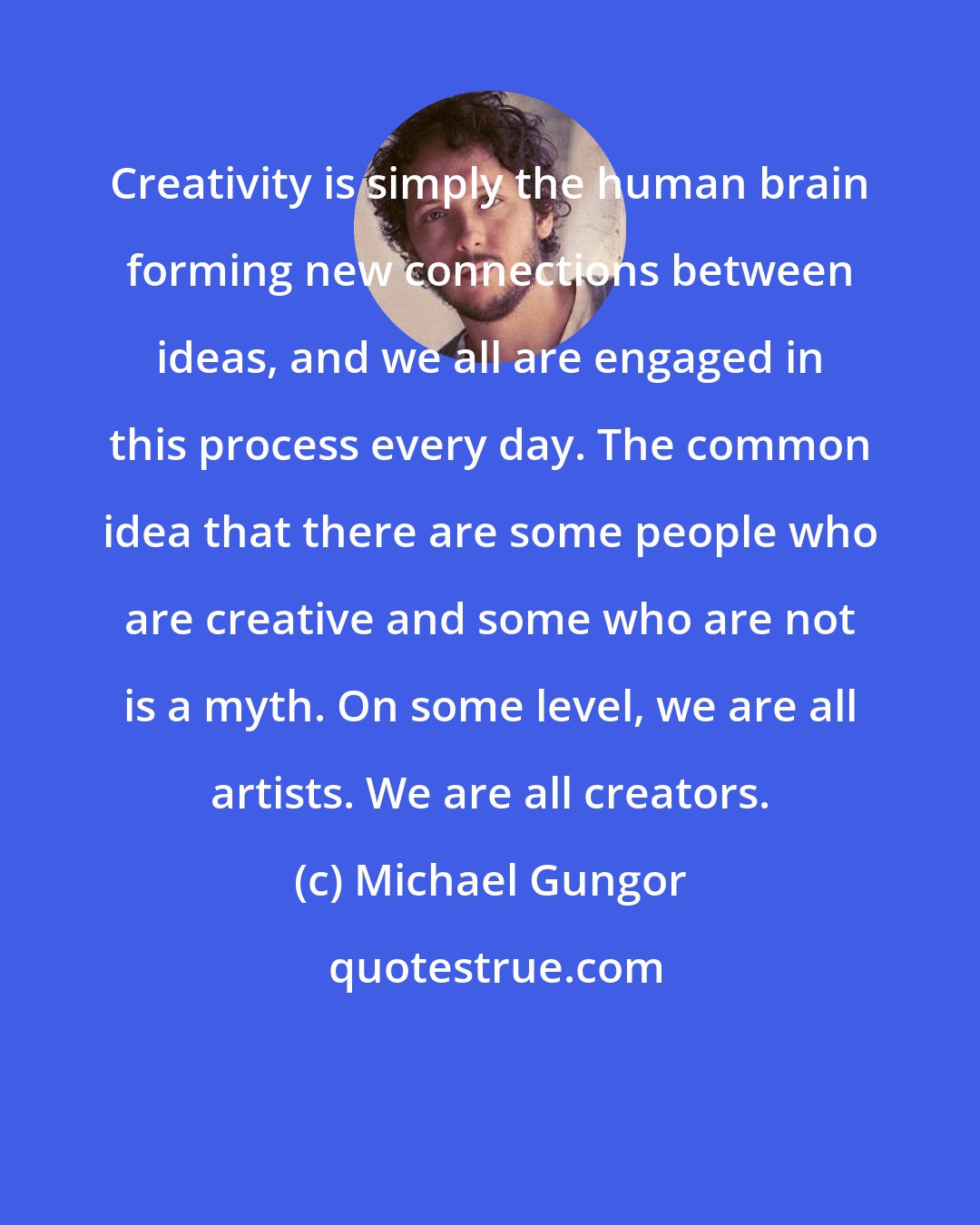 Michael Gungor: Creativity is simply the human brain forming new connections between ideas, and we all are engaged in this process every day. The common idea that there are some people who are creative and some who are not is a myth. On some level, we are all artists. We are all creators.
