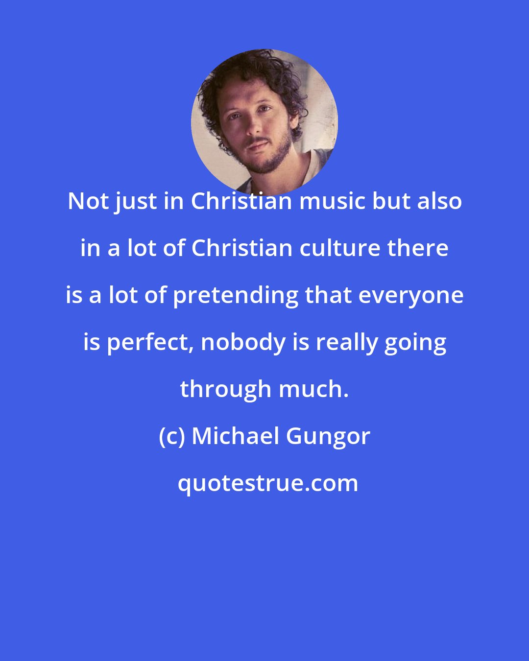 Michael Gungor: Not just in Christian music but also in a lot of Christian culture there is a lot of pretending that everyone is perfect, nobody is really going through much.